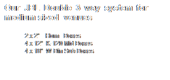 Text Box: Our JBL Double 3 way system for        medium sized  venues 
2 x 2"    Horn   Boxes
4 x 12"  K-120 Mid Boxes
4 x 18"  W-Bin Sub Boxes
