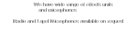 Text Box: &nbsp;&nbsp;&nbsp;&nbsp;&nbsp;&nbsp;&nbsp; We have wide range&nbsp;of effects units&nbsp;&nbsp;&nbsp;&nbsp;&nbsp;&nbsp;&nbsp;&nbsp;&nbsp; and&nbsp;microphones&nbsp;&nbsp;&nbsp;&nbsp;&nbsp;&nbsp;&nbsp;&nbsp;&nbsp;&nbsp;&nbsp;&nbsp;&nbsp;&nbsp;&nbsp;&nbsp;&nbsp;&nbsp;&nbsp;&nbsp;&nbsp;&nbsp;&nbsp;&nbsp;&nbsp;&nbsp;&nbsp;&nbsp;&nbsp;&nbsp;&nbsp;&nbsp;&nbsp; 
&nbsp;&nbsp;&nbsp;&nbsp;&nbsp;&nbsp; Radio and Lapel Microphones available on request
