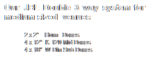 Text Box: Our JBL Double 3 way system for&nbsp;&nbsp;&nbsp;&nbsp;&nbsp;&nbsp;&nbsp; medium sized&nbsp; venues 
2 x 2"&nbsp;&nbsp;&nbsp; Horn&nbsp;&nbsp; Boxes
4 x 12"&nbsp; K-120 Mid Boxes
4 x 18"&nbsp; W-Bin Sub Boxes
